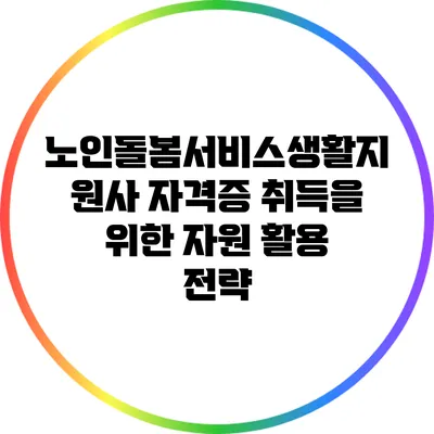 노인돌봄서비스생활지원사 자격증 취득을 위한 자원 활용 전략