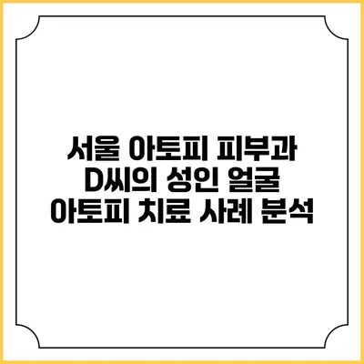 서울 아토피 피부과 D씨의 성인 얼굴 아토피 치료 사례 분석