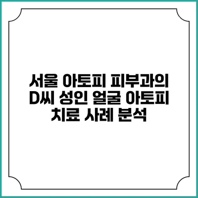 서울 아토피 피부과의 D씨 성인 얼굴 아토피 치료 사례 분석