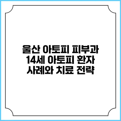 울산 아토피 피부과: 14세 아토피 환자 사례와 치료 전략